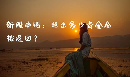 新股申购：超出多少资金会被退回？_https://cj002.lansai.wang_财经问答_第1张