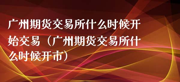 广州期货交易所什么时候开始交易（广州期货交易所什么时候开市）_https://cj002.lansai.wang_保险问答_第1张
