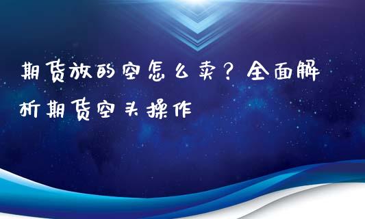 期货放的空怎么卖？全面解析期货空头操作_https://cj002.lansai.wang_财经问答_第1张