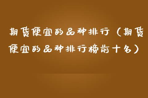 期货便宜的品种排行（期货便宜的品种排行榜前十名）_https://cj002.lansai.wang_财经百问_第1张