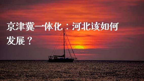 京津冀一体化：河北该如何发展？_https://cj002.lansai.wang_财经问答_第1张