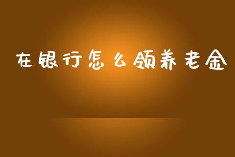在银行怎么领养老金_https://cj002.lansai.wang_保险问答_第1张