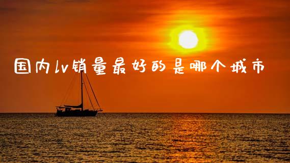 国内lv销量最好的是哪个城市_https://cj002.lansai.wang_金融问答_第1张