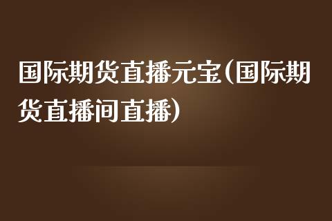 国际期货直播元宝(国际期货直播间直播)_https://cj002.lansai.wang_会计问答_第1张
