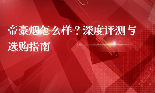帝豪烟怎么样？深度评测与选购指南_https://cj002.lansai.wang_理财问答_第1张