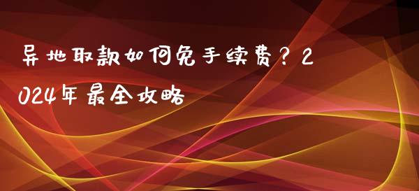 异地取款如何免手续费？2024年最全攻略_https://cj002.lansai.wang_股市问答_第1张