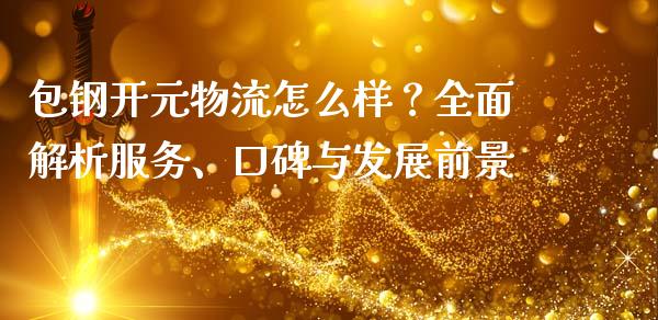 包钢开元物流怎么样？全面解析服务、口碑与发展前景_https://cj002.lansai.wang_财经问答_第1张