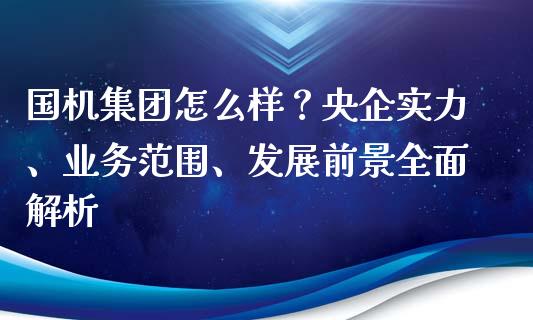 国机集团怎么样？央企实力、业务范围、发展前景全面解析_https://cj002.lansai.wang_股市问答_第1张