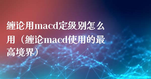 缠论用macd定级别怎么用（缠论macd使用的最高境界）_https://cj002.lansai.wang_会计问答_第1张