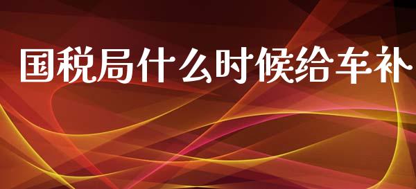 国税局什么时候给车补_https://cj002.lansai.wang_会计问答_第1张