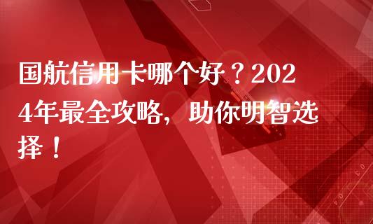 国航信用卡哪个好？2024年最全攻略，助你明智选择！_https://cj002.lansai.wang_金融问答_第1张