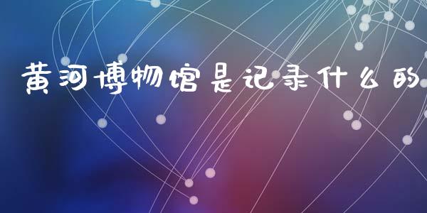 黄河博物馆是记录什么的_https://cj002.lansai.wang_理财问答_第1张