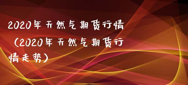 2020年天然气期货行情（2020年天然气期货行情走势）_https://cj002.lansai.wang_财经问答_第1张