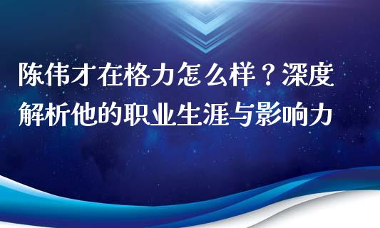 陈伟才在格力怎么样？深度解析他的职业生涯与影响力_https://cj002.lansai.wang_期货问答_第1张