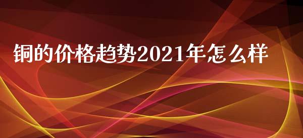 铜的价格趋势2021年怎么样_https://cj002.lansai.wang_期货问答_第1张