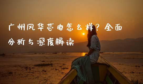 广州风华芯电怎么样？全面分析与深度解读_https://cj002.lansai.wang_保险问答_第1张