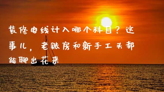 装修电线计入哪个科目？这事儿，老账房和新手工头都能聊出花来_https://cj002.lansai.wang_财经百问_第1张