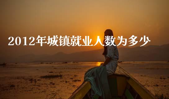 2012年城镇就业人数为多少_https://cj002.lansai.wang_财经问答_第1张