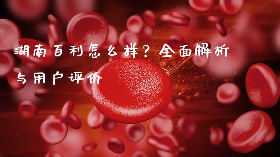 湖南百利怎么样？全面解析与用户评价_https://cj002.lansai.wang_保险问答_第1张