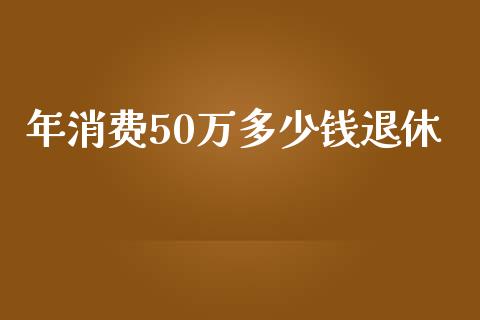 年消费50万多少钱退休_https://cj002.lansai.wang_会计问答_第1张