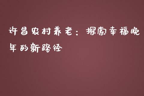 许昌农村养老：探索幸福晚年的新路径_https://cj002.lansai.wang_金融问答_第1张