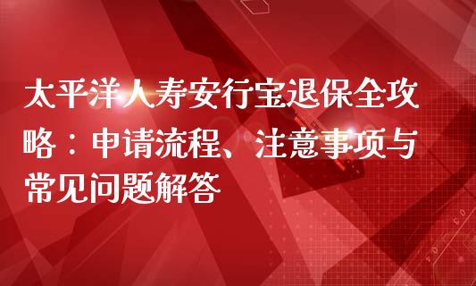 太平洋人寿安行宝退保全攻略:申请流程、注意事项与常见问题解答_期货问答_第1张_财经百问网 太平洋人寿安行宝退保全攻略:申请流程、注意事项与常见问题解答_https://cj002.lansai.wang_期货问答_第1张