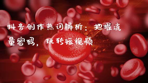 抖音创作热词解析：把握流量密码，玩转短视频_https://cj002.lansai.wang_金融问答_第1张