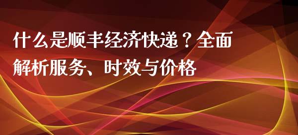 什么是顺丰经济快递？全面解析服务、时效与价格_https://cj002.lansai.wang_股市问答_第1张
