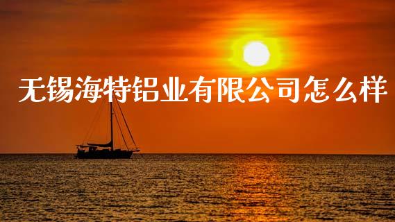 无锡海特铝业有限公司怎么样_https://cj002.lansai.wang_财经百问_第1张