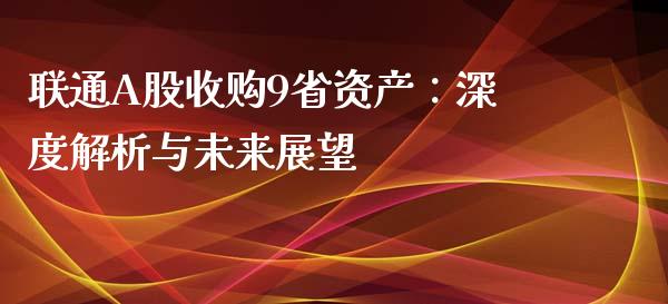 联通A股收购9省资产：深度解析与未来展望_https://cj002.lansai.wang_财经百问_第1张