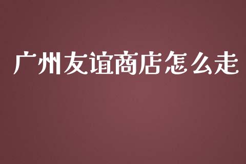 广州友谊商店怎么走_https://cj002.lansai.wang_金融问答_第1张