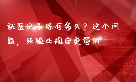 就医记录保存多久？这个问题，经验比规定更管用_https://cj002.lansai.wang_财经问答_第1张
