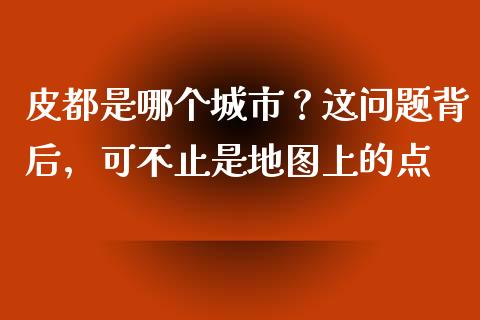 皮都是哪个城市？这问题背后，可不止是地图上的点_https://cj002.lansai.wang_财经百问_第1张