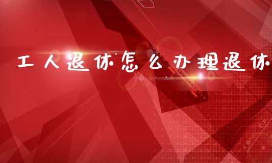工人退休怎么办理退休_https://cj002.lansai.wang_保险问答_第1张
