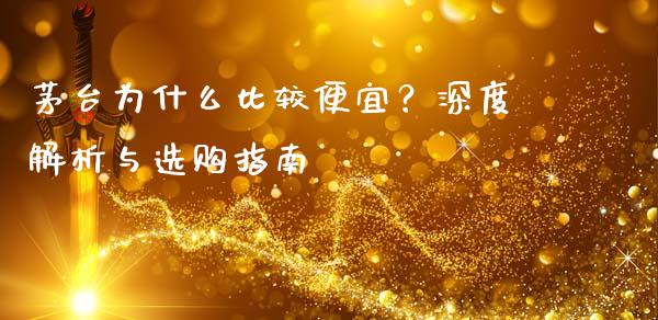 茅台为什么比较便宜？深度解析与选购指南_https://cj002.lansai.wang_财经问答_第1张
