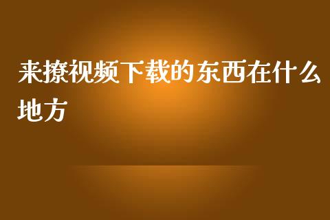 来撩视频下载的东西在什么地方_https://cj002.lansai.wang_财经问答_第1张
