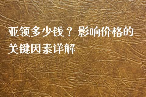亚领多少钱？ 影响价格的关键因素详解_https://cj002.lansai.wang_理财问答_第1张