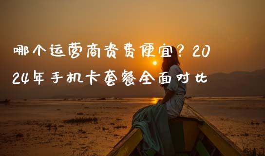 哪个运营商资费便宜？2024年手机卡套餐全面对比_https://cj002.lansai.wang_期货问答_第1张
