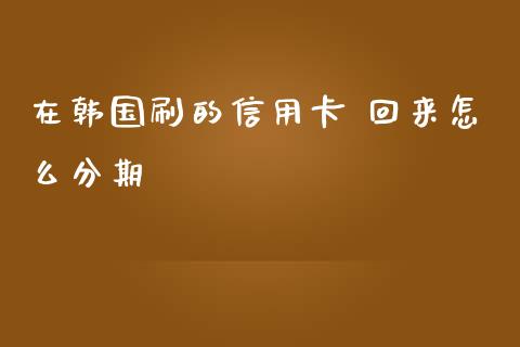 在韩国刷的信用卡 回来怎么分期_https://cj002.lansai.wang_金融问答_第1张