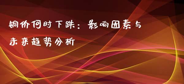 铜价何时下跌：影响因素与未来趋势分析_https://cj002.lansai.wang_保险问答_第1张