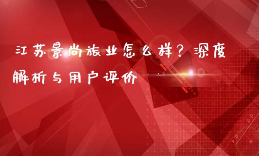 江苏景尚旅业怎么样？深度解析与用户评价_https://cj002.lansai.wang_会计问答_第1张