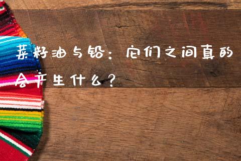 菜籽油与铅：它们之间真的会产生什么？_https://cj002.lansai.wang_理财问答_第1张
