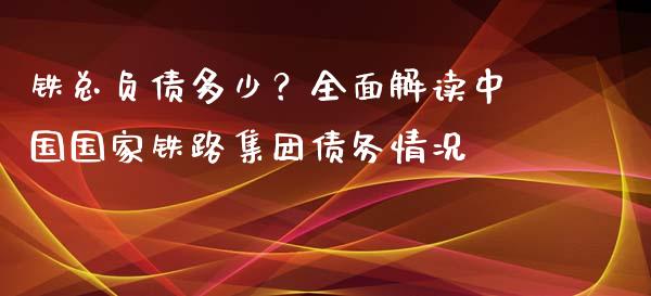 铁总负债多少？全面解读中国国家铁路集团债务情况_https://cj002.lansai.wang_财经百问_第1张