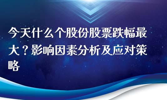 今天什么个股份股票跌幅最大？影响因素分析及应对策略_https://cj002.lansai.wang_股市问答_第1张