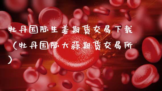 牡丹国际生姜期货交易下载（牡丹国际大蒜期货交易所）_https://cj002.lansai.wang_理财问答_第1张