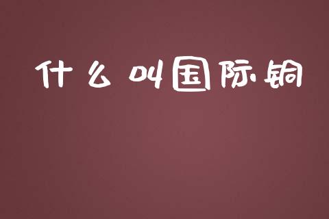 什么叫国际铜_https://cj002.lansai.wang_财经百问_第1张