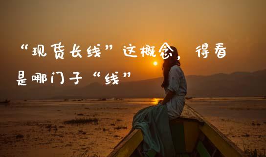 “现货长线”这概念，得看是哪门子“线”_https://cj002.lansai.wang_财经百问_第1张