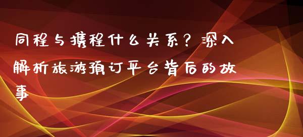 同程与携程什么关系？深入解析旅游预订平台背后的故事_https://cj002.lansai.wang_金融问答_第1张
