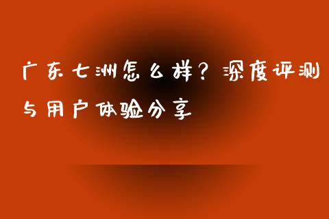 广东七洲怎么样？深度评测与用户体验分享_https://cj002.lansai.wang_理财问答_第1张