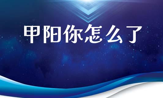 甲阳你怎么了_https://cj002.lansai.wang_财经问答_第1张